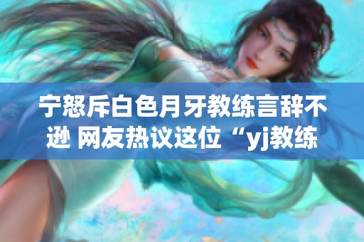 宁怒斥白色月牙教练言辞不逊 网友热议这位“yj教练”的争议