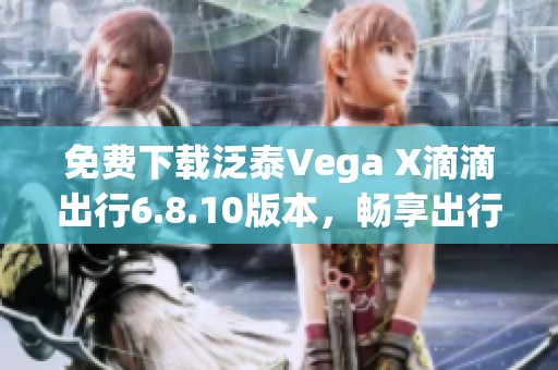 免费下载泛泰Vega X滴滴出行6.8.10版本，畅享出行新体验