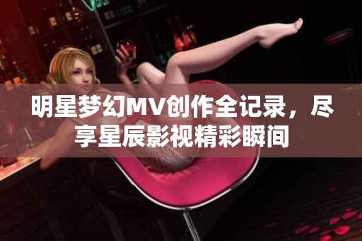 明星梦幻MV创作全记录，尽享星辰影视精彩瞬间