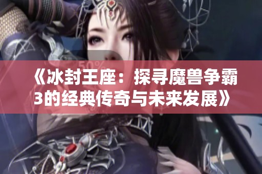 《冰封王座：探寻魔兽争霸3的经典传奇与未来发展》