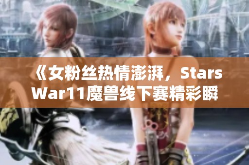 《女粉丝热情澎湃，StarsWar11魔兽线下赛精彩瞬间回顾》