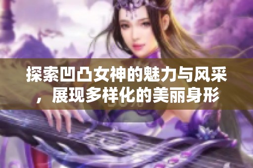 探索凹凸女神的魅力与风采，展现多样化的美丽身形