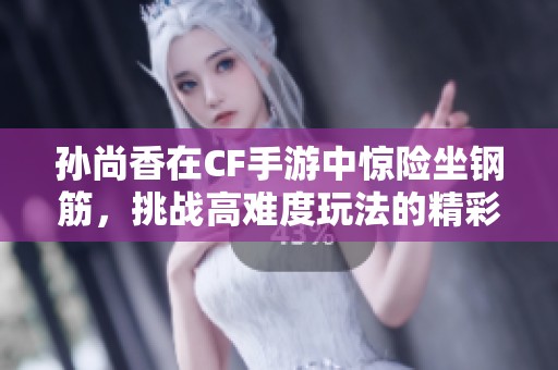 孙尚香在CF手游中惊险坐钢筋，挑战高难度玩法的精彩表现