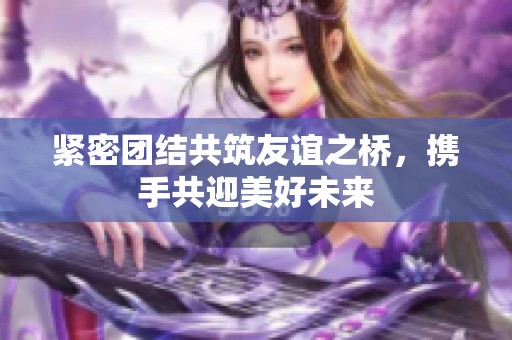 紧密团结共筑友谊之桥，携手共迎美好未来