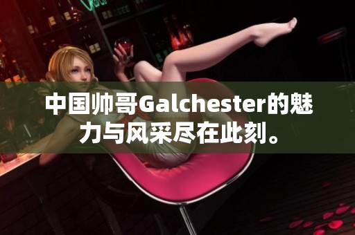 中国帅哥Galchester的魅力与风采尽在此刻。