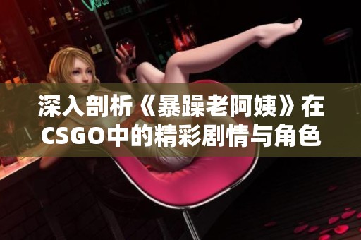 深入剖析《暴躁老阿姨》在CSGO中的精彩剧情与角色发展