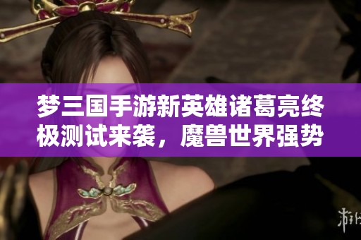 梦三国手游新英雄诸葛亮终极测试来袭，魔兽世界强势重磅回归