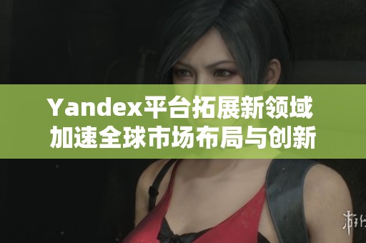 Yandex平台拓展新领域 加速全球市场布局与创新