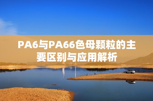 PA6与PA66色母颗粒的主要区别与应用解析