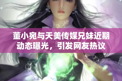 董小宛与天美传媒兄妹近期动态曝光，引发网友热议