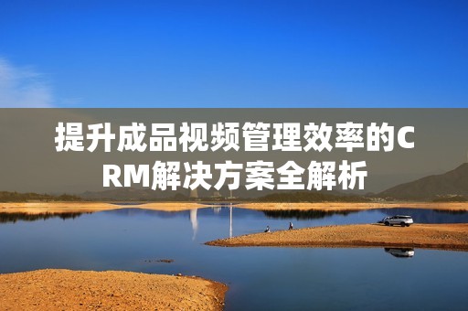 提升成品视频管理效率的CRM解决方案全解析