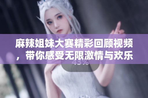 麻辣姐妹大赛精彩回顾视频，带你感受无限激情与欢乐