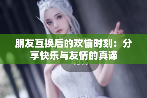 朋友互换后的欢愉时刻：分享快乐与友情的真谛