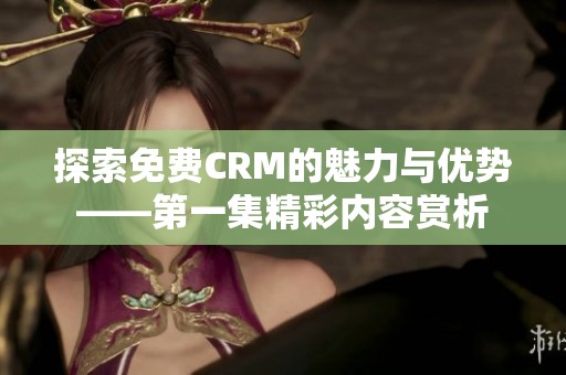 探索免费CRM的魅力与优势——第一集精彩内容赏析