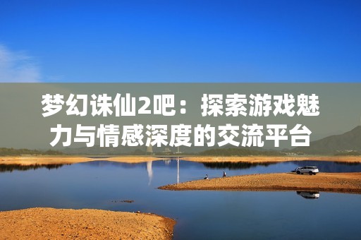 梦幻诛仙2吧：探索游戏魅力与情感深度的交流平台