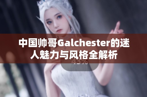 中国帅哥Galchester的迷人魅力与风格全解析