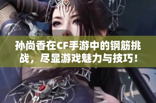 孙尚香在CF手游中的钢筋挑战，尽显游戏魅力与技巧！