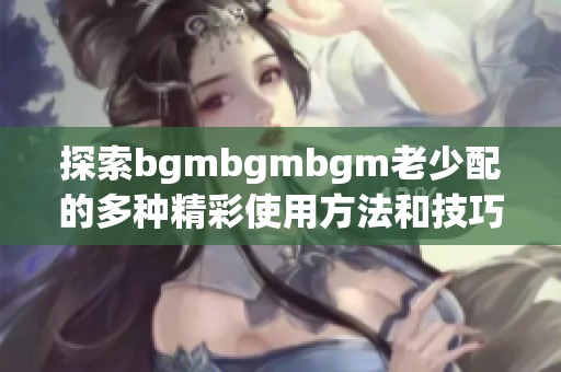 探索bgmbgmbgm老少配的多种精彩使用方法和技巧