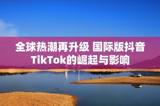 全球热潮再升级 国际版抖音TikTok的崛起与影响