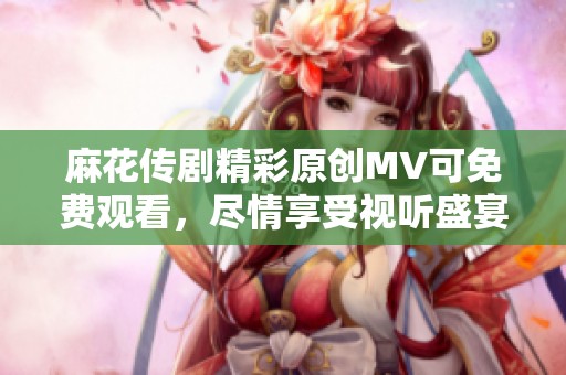 麻花传剧精彩原创MV可免费观看，尽情享受视听盛宴