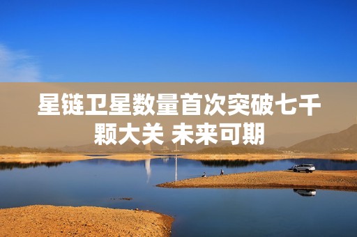 星链卫星数量首次突破七千颗大关 未来可期