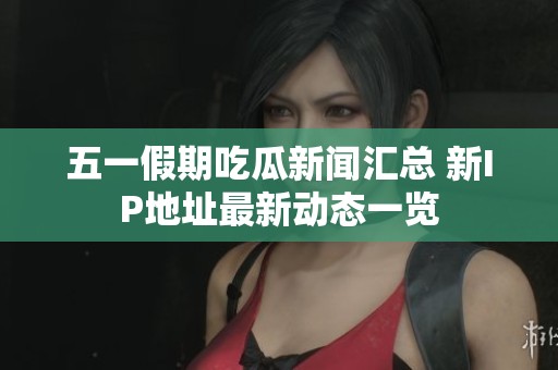 五一假期吃瓜新闻汇总 新IP地址最新动态一览