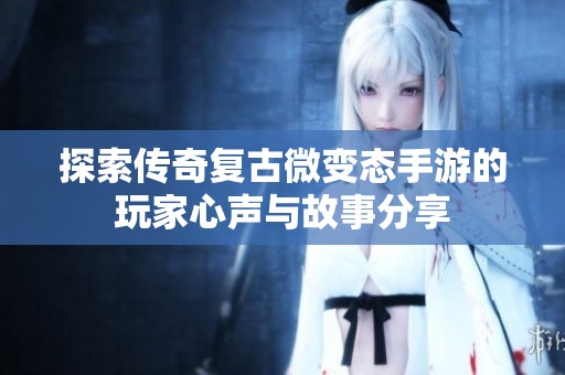 探索传奇复古微变态手游的玩家心声与故事分享