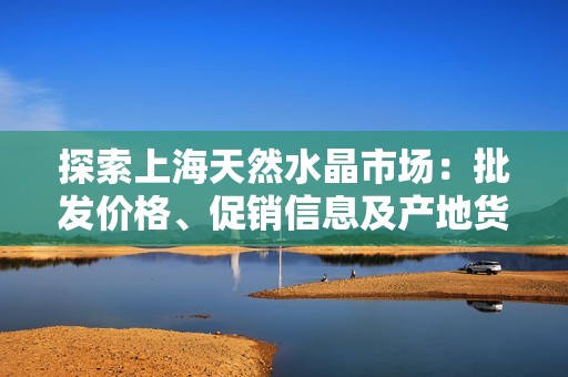 探索上海天然水晶市场：批发价格、促销信息及产地货源分析