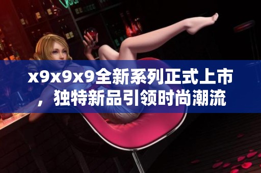 x9x9x9全新系列正式上市，独特新品引领时尚潮流