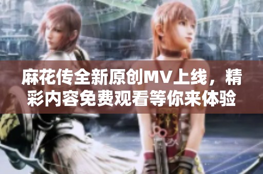 麻花传全新原创MV上线，精彩内容免费观看等你来体验