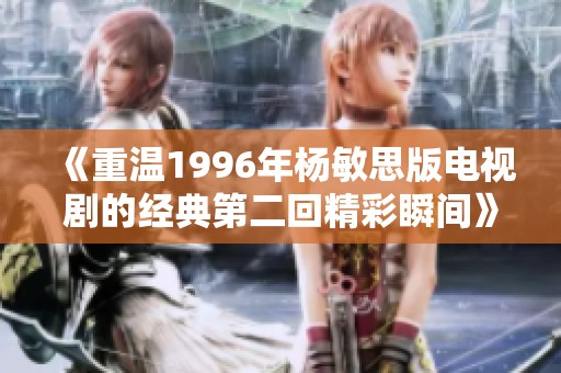 《重温1996年杨敏思版电视剧的经典第二回精彩瞬间》