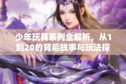 少年玩具系列全解析，从1到20的背后故事与玩法探索