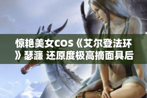 惊艳美女COS《艾尔登法环》瑟濂 还原度极高摘面具后更显美丽