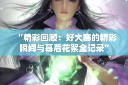 “精彩回顾：好大赛的精彩瞬间与幕后花絮全记录”