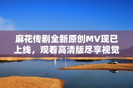 麻花传剧全新原创MV现已上线，观看高清版尽享视觉盛宴