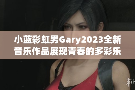 小蓝彩虹男Gary2023全新音乐作品展现青春的多彩乐章