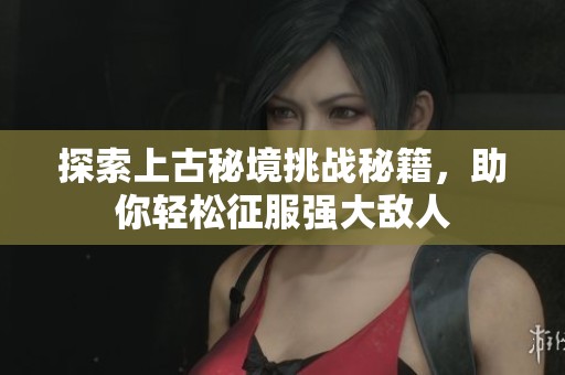 探索上古秘境挑战秘籍，助你轻松征服强大敌人