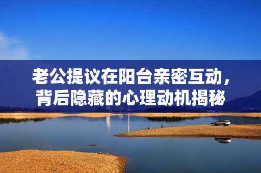 老公提议在阳台亲密互动，背后隐藏的心理动机揭秘