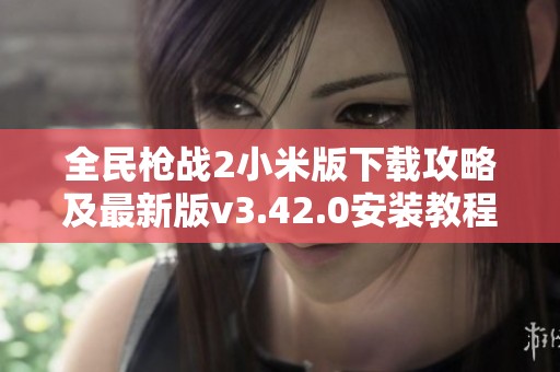 全民枪战2小米版下载攻略及最新版v3.42.0安装教程分享