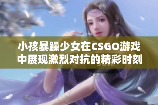 小孩暴躁少女在CSGO游戏中展现激烈对抗的精彩时刻