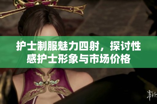 护士制服魅力四射，探讨性感护士形象与市场价格