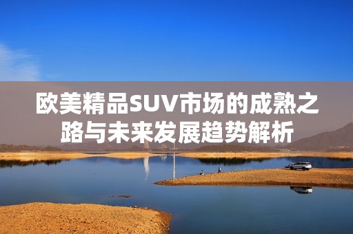 欧美精品SUV市场的成熟之路与未来发展趋势解析