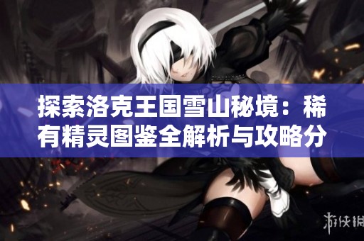 探索洛克王国雪山秘境：稀有精灵图鉴全解析与攻略分享