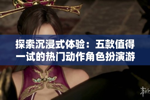 探索沉浸式体验：五款值得一试的热门动作角色扮演游戏推荐