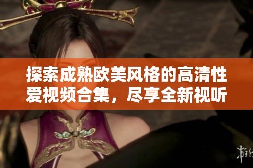 探索成熟欧美风格的高清性爱视频合集，尽享全新视听体验