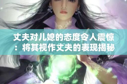 丈夫对儿媳的态度令人震惊：将其视作丈夫的表现揭秘