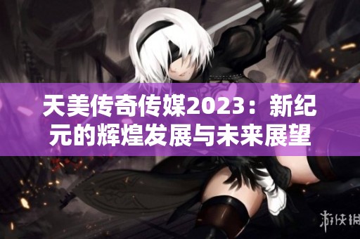 天美传奇传媒2023：新纪元的辉煌发展与未来展望