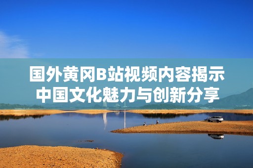 国外黄冈B站视频内容揭示中国文化魅力与创新分享