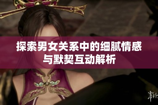 探索男女关系中的细腻情感与默契互动解析