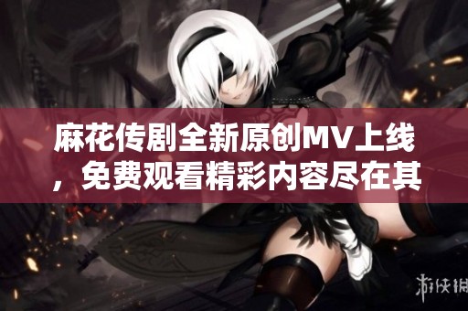 麻花传剧全新原创MV上线，免费观看精彩内容尽在其中